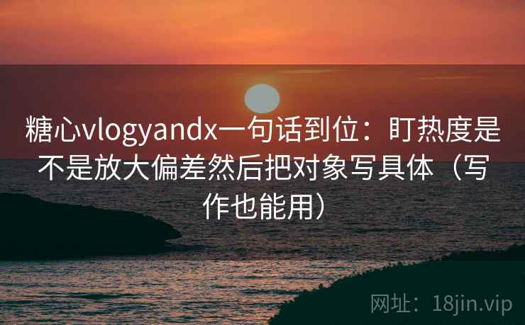 糖心vlogyandx一句话到位：盯热度是不是放大偏差然后把对象写具体（写作也能用）