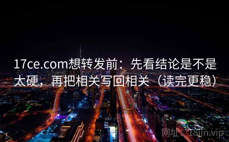 17ce.com想转发前：先看结论是不是太硬，再把相关写回相关（读完更稳）