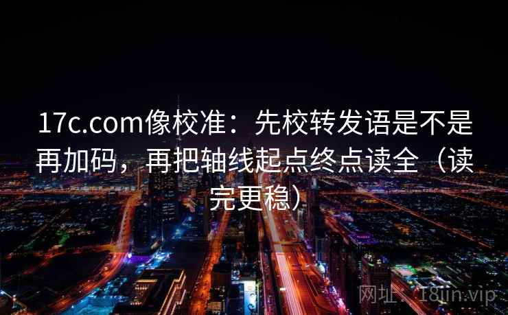 17c.com像校准：先校转发语是不是再加码，再把轴线起点终点读全（读完更稳）