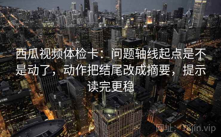 西瓜视频体检卡：问题轴线起点是不是动了，动作把结尾改成摘要，提示读完更稳