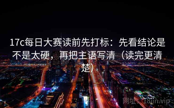 17c每日大赛读前先打标：先看结论是不是太硬，再把主语写清（读完更清楚）