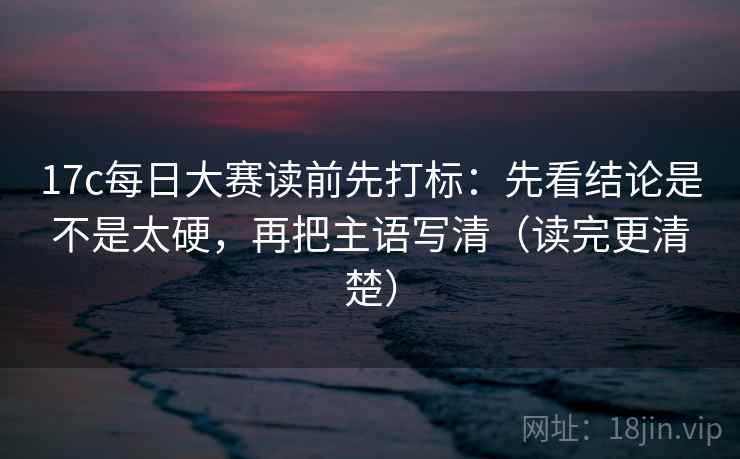 17c每日大赛读前先打标：先看结论是不是太硬，再把主语写清（读完更清楚）