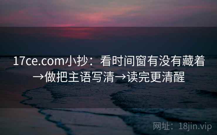 17ce.com小抄：看时间窗有没有藏着→做把主语写清→读完更清醒