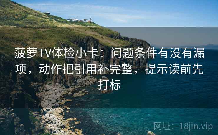 菠萝TV体检小卡：问题条件有没有漏项，动作把引用补完整，提示读前先打标