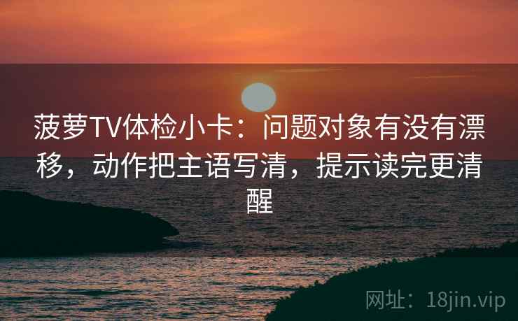 菠萝TV体检小卡：问题对象有没有漂移，动作把主语写清，提示读完更清醒