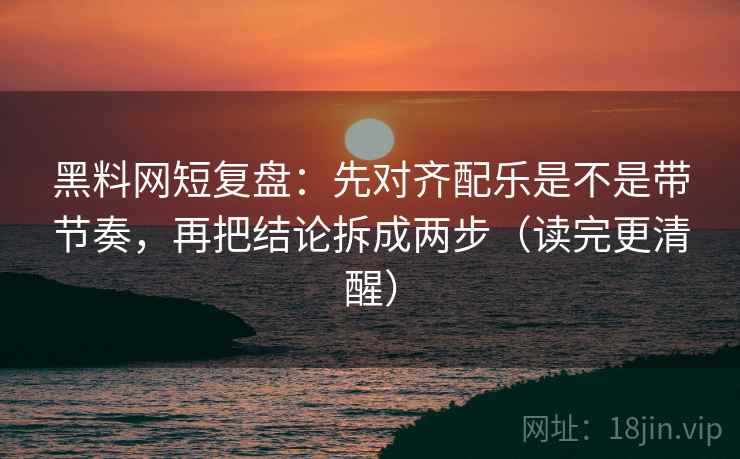 黑料网短复盘：先对齐配乐是不是带节奏，再把结论拆成两步（读完更清醒）