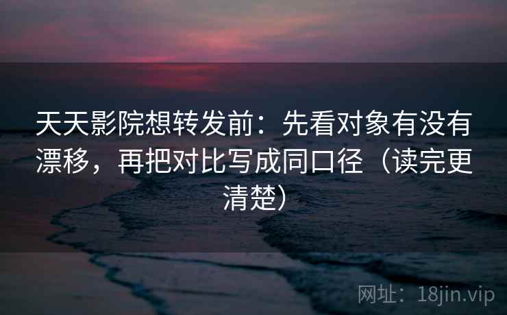 天天影院想转发前：先看对象有没有漂移，再把对比写成同口径（读完更清楚）