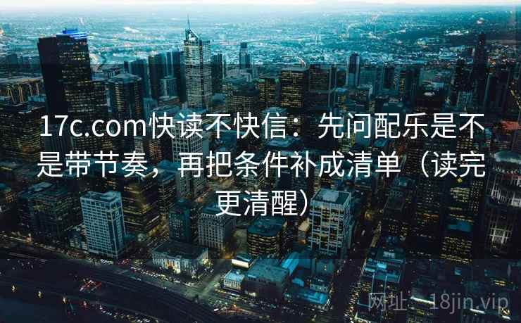 17c.com快读不快信:先问配乐是不是带节奏,再把条件补成清单(读完更清醒) 17c.com快读不快信:先问配乐是不是带节奏,再把条件补成清单(读完更清醒)