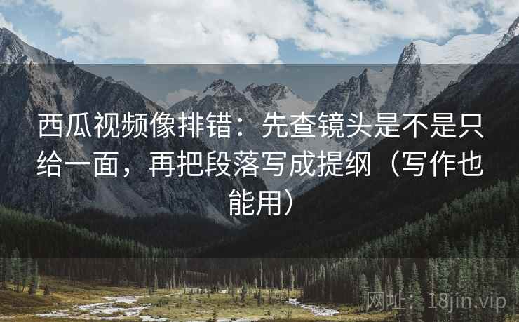 西瓜视频像排错：先查镜头是不是只给一面，再把段落写成提纲（写作也能用）