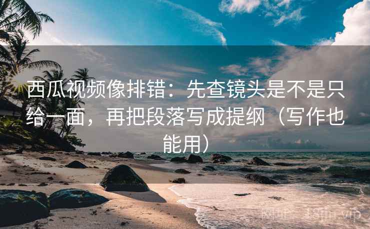 西瓜视频像排错：先查镜头是不是只给一面，再把段落写成提纲（写作也能用）