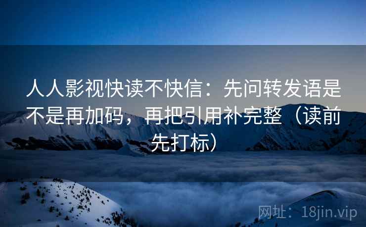 人人影视快读不快信:先问转发语是不是再加码,再把引用补完整(读前先打标) 人人影视快读不快信:先问转发语是不是再加码,再把引用补完整(读前先打标)