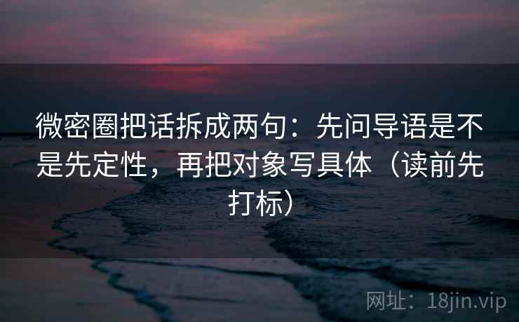 微密圈把话拆成两句:先问导语是不是先定性,再把对象写具体(读前先打标) 微密圈把话拆成两句:先问导语是不是先定性,再把对象写具体(读前先打标)