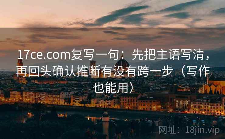 17ce.com复写一句：先把主语写清，再回头确认推断有没有跨一步（写作也能用）