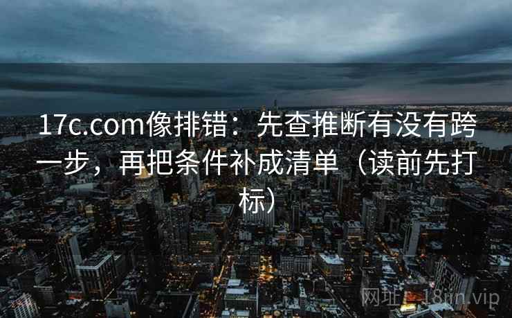 17c.com像排错：先查推断有没有跨一步，再把条件补成清单（读前先打标）