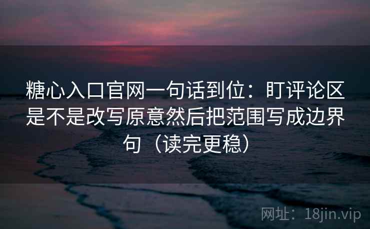 糖心入口官网一句话到位：盯评论区是不是改写原意然后把范围写成边界句（读完更稳）