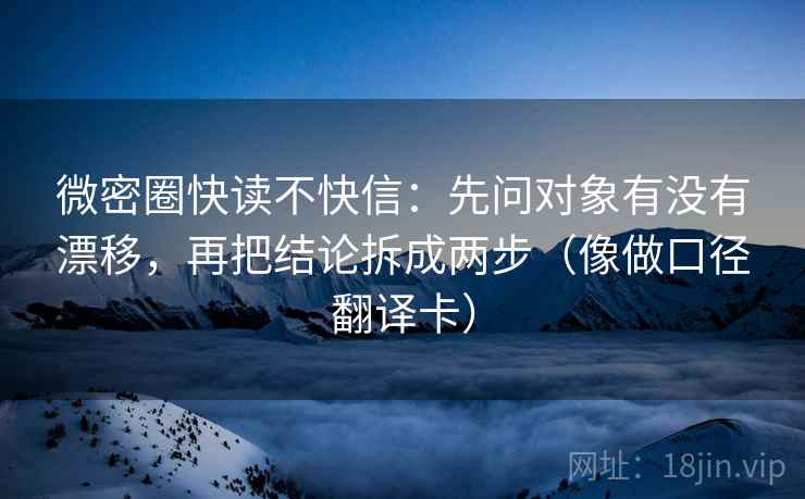 微密圈快读不快信:先问对象有没有漂移,再把结论拆成两步(像做口径翻译卡) 微密圈快读不快信:先问对象有没有漂移,再把结论拆成两步(像做口径翻译卡)
