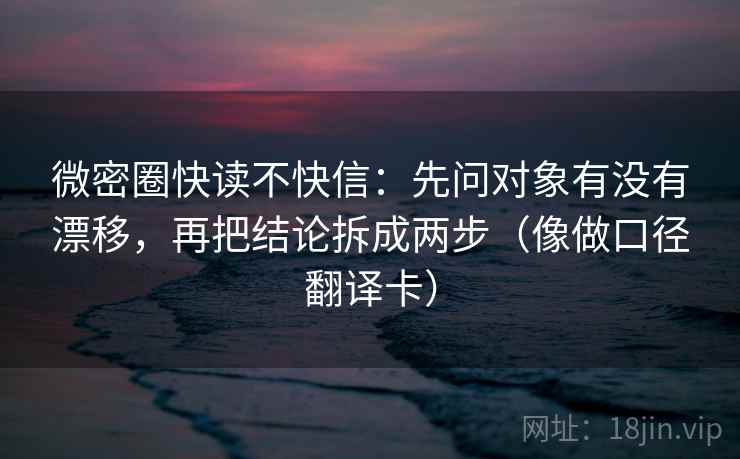 微密圈快读不快信：先问对象有没有漂移，再把结论拆成两步（像做口径翻译卡）