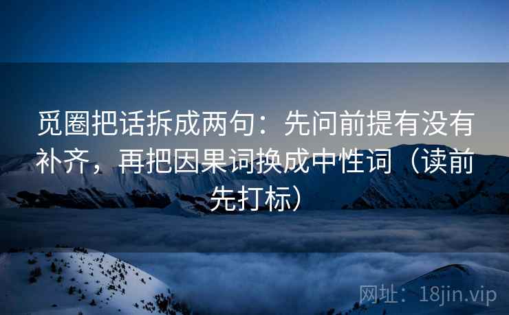 觅圈把话拆成两句:先问前提有没有补齐,再把因果词换成中性词(读前先打标) 觅圈把话拆成两句:先问前提有没有补齐,再把因果词换成中性词(读前先打标)