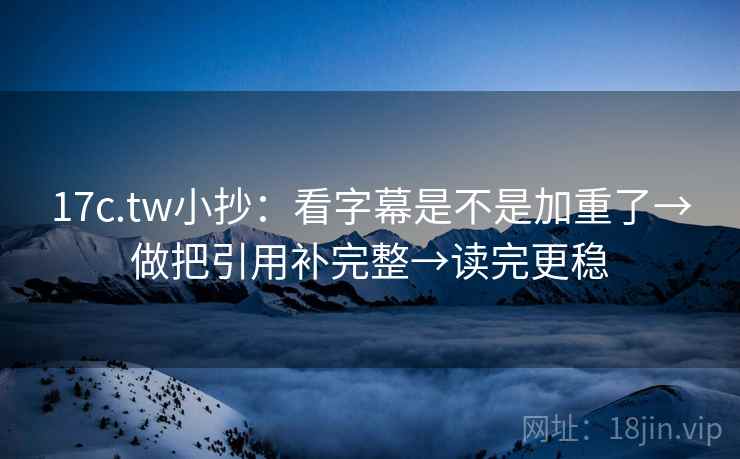 17c.tw小抄：看字幕是不是加重了→做把引用补完整→读完更稳