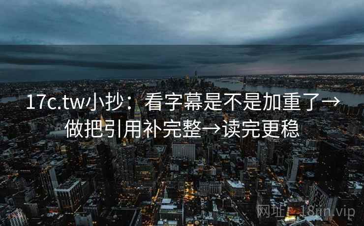 17c.tw小抄：看字幕是不是加重了→做把引用补完整→读完更稳