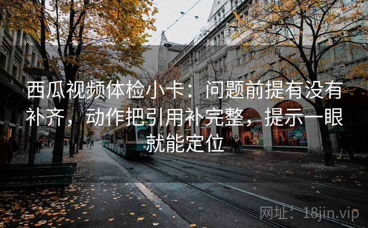 西瓜视频体检小卡:问题前提有没有补齐,动作把引用补完整,提示一眼就能定位 西瓜视频体检小卡:问题前提有没有补齐,动作把引用补完整,提示一眼就能定位