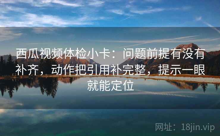 西瓜视频体检小卡：问题前提有没有补齐，动作把引用补完整，提示一眼就能定位