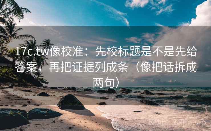 17c.tw像校准：先校标题是不是先给答案，再把证据列成条（像把话拆成两句）