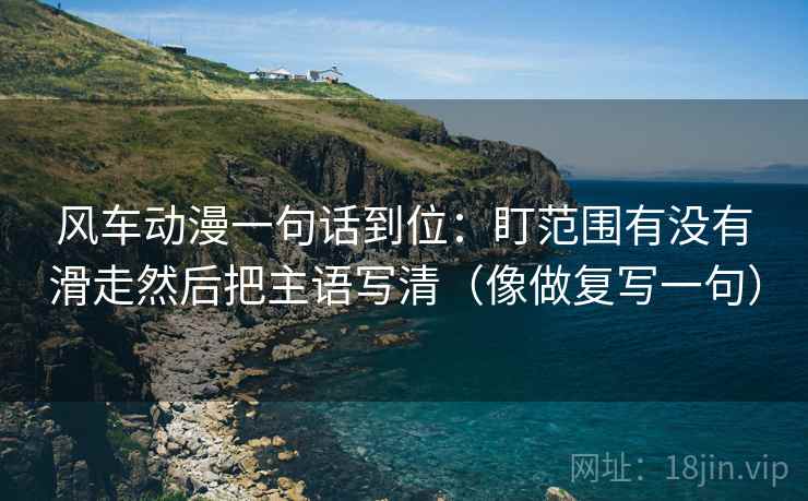 风车动漫一句话到位:盯范围有没有滑走然后把主语写清(像做复写一句) 风车动漫一句话到位:盯范围有没有滑走然后把主语写清(像做复写一句)