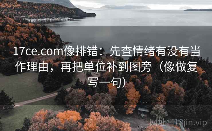 17ce.com像排错：先查情绪有没有当作理由，再把单位补到图旁（像做复写一句）
